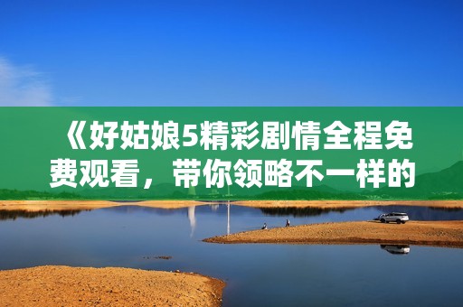 《好姑娘5精彩剧情全程免费观看，带你领略不一样的故事》