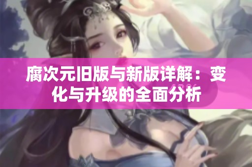 腐次元旧版与新版详解：变化与升级的全面分析