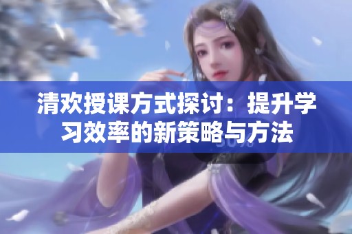 清欢授课方式探讨：提升学习效率的新策略与方法