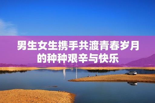 男生女生携手共渡青春岁月的种种艰辛与快乐