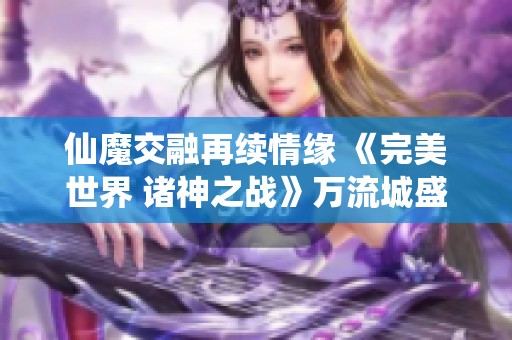 仙魔交融再续情缘 《完美世界 诸神之战》万流城盛大开启