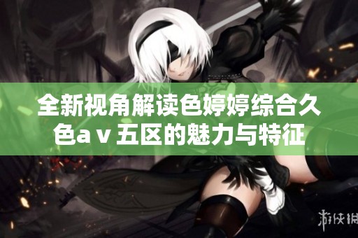 全新视角解读色婷婷综合久色aⅴ五区的魅力与特征