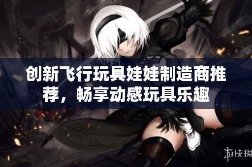 创新飞行玩具娃娃制造商推荐，畅享动感玩具乐趣