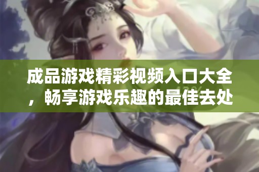 成品游戏精彩视频入口大全，畅享游戏乐趣的最佳去处！
