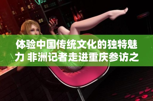 体验中国传统文化的独特魅力 非洲记者走进重庆参访之旅