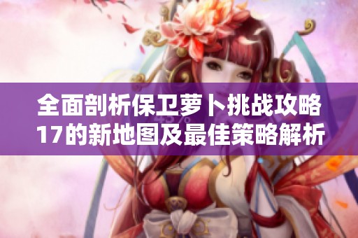 全面剖析保卫萝卜挑战攻略17的新地图及最佳策略解析