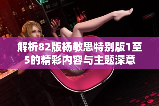 解析82版杨敏思特别版1至5的精彩内容与主题深意