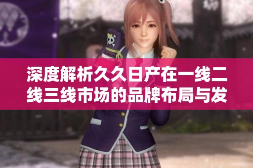 深度解析久久日产在一线二线三线市场的品牌布局与发展策略
