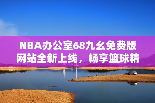 NBA办公室68九幺免费版网站全新上线，畅享篮球精彩内容