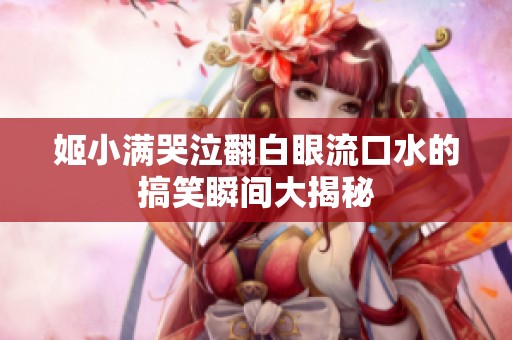 姬小满哭泣翻白眼流口水的搞笑瞬间大揭秘