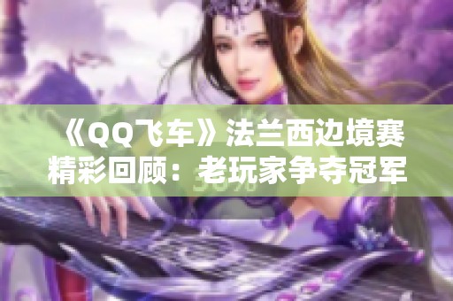 《QQ飞车》法兰西边境赛精彩回顾：老玩家争夺冠军的热血时刻