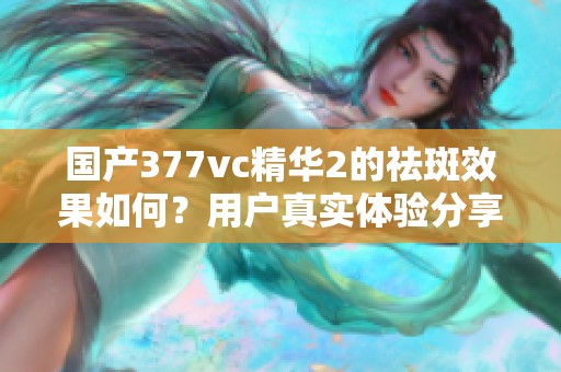 国产377vc精华2的祛斑效果如何？用户真实体验分享
