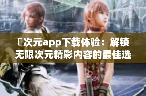 囧次元app下载体验：解锁无限次元精彩内容的最佳选择