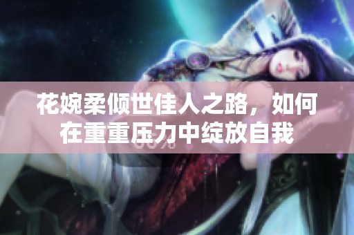 花婉柔倾世佳人之路，如何在重重压力中绽放自我