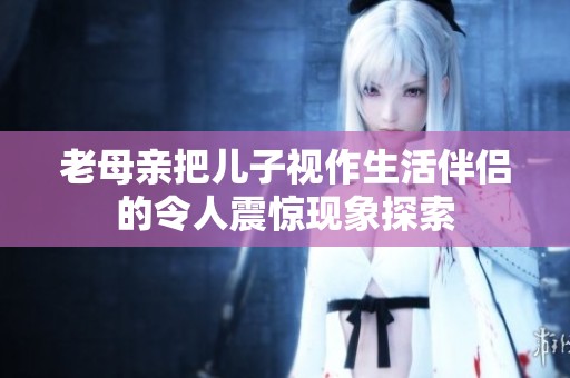 老母亲把儿子视作生活伴侣的令人震惊现象探索