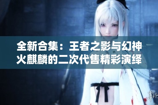 全新合集：王者之影与幻神火麒麟的二次代售精彩演绎