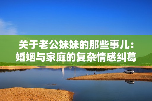 关于老公妹妹的那些事儿：婚姻与家庭的复杂情感纠葛