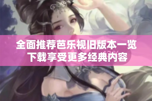 全面推荐芭乐视旧版本一览 下载享受更多经典内容