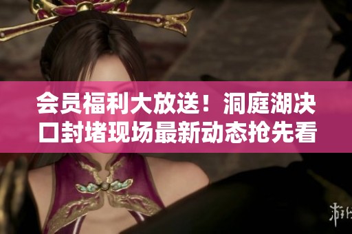 会员福利大放送！洞庭湖决口封堵现场最新动态抢先看