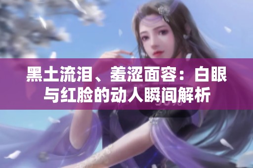 黑土流泪、羞涩面容：白眼与红脸的动人瞬间解析