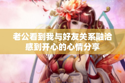 老公看到我与好友关系融洽感到开心的心情分享