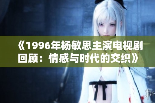 《1996年杨敏思主演电视剧回顾：情感与时代的交织》