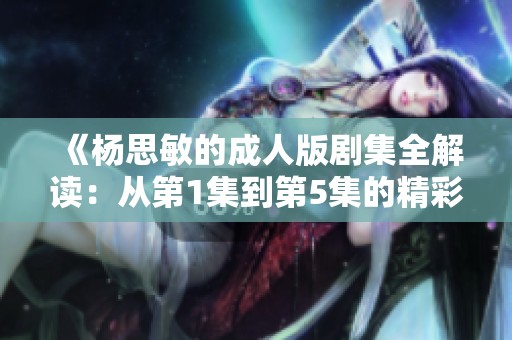 《杨思敏的成人版剧集全解读：从第1集到第5集的精彩回顾》