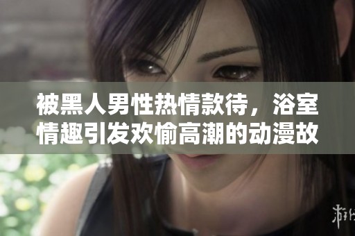 被黑人男性热情款待，浴室情趣引发欢愉高潮的动漫故事