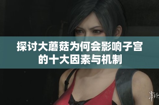 探讨大蘑菇为何会影响子宫的十大因素与机制