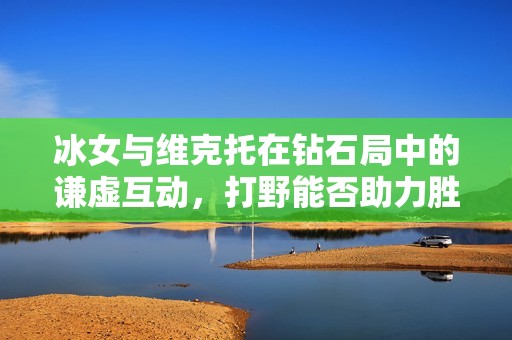 冰女与维克托在钻石局中的谦虚互动，打野能否助力胜利返场？
