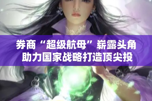 券商“超级航母”崭露头角 助力国家战略打造顶尖投行