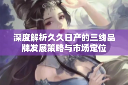 深度解析久久日产的三线品牌发展策略与市场定位