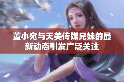 董小宛与天美传媒兄妹的最新动态引发广泛关注