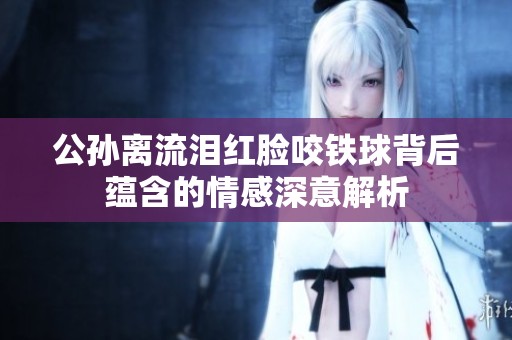 公孙离流泪红脸咬铁球背后蕴含的情感深意解析