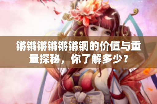 锵锵锵锵锵锵铜的价值与重量探秘，你了解多少？