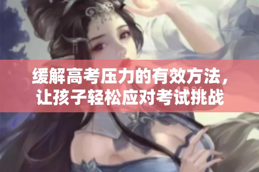 缓解高考压力的有效方法，让孩子轻松应对考试挑战