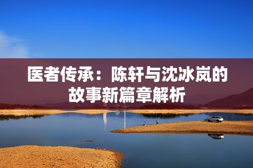 医者传承：陈轩与沈冰岚的故事新篇章解析