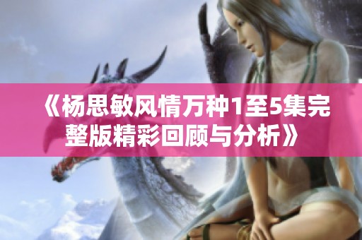 《杨思敏风情万种1至5集完整版精彩回顾与分析》