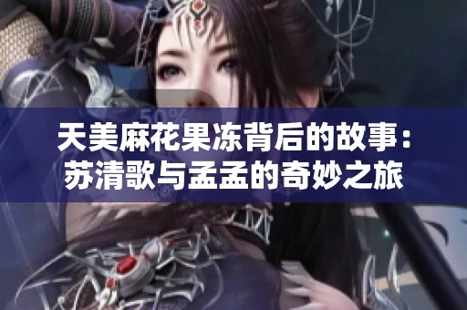 天美麻花果冻背后的故事：苏清歌与孟孟的奇妙之旅