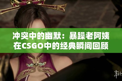 冲突中的幽默：暴躁老阿姨在CSGO中的经典瞬间回顾