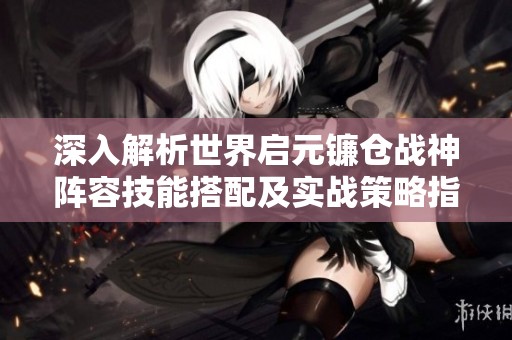 深入解析世界启元镰仓战神阵容技能搭配及实战策略指南