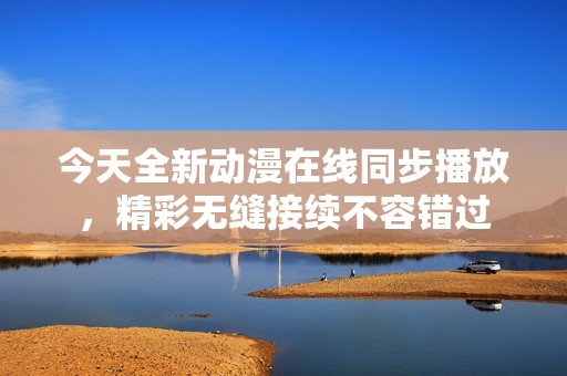 今天全新动漫在线同步播放，精彩无缝接续不容错过