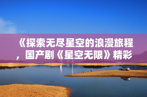 《探索无尽星空的浪漫旅程，国产剧《星空无限》精彩上线》