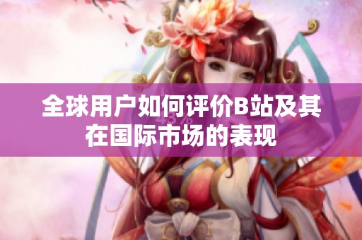 全球用户如何评价B站及其在国际市场的表现
