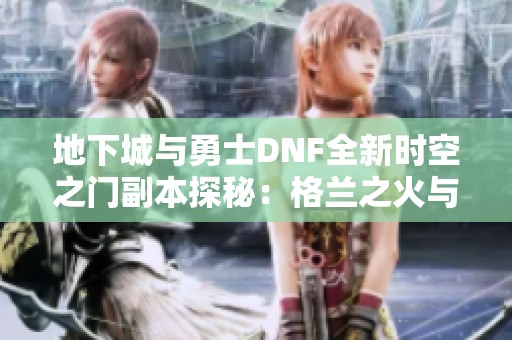 地下城与勇士DNF全新时空之门副本探秘：格兰之火与瘟疫之源挑战解析