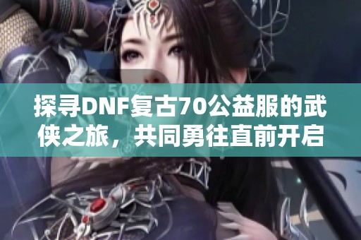 探寻DNF复古70公益服的武侠之旅，共同勇往直前开启新篇章
