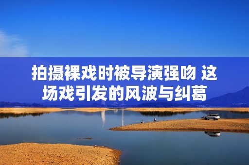 拍摄裸戏时被导演强吻 这场戏引发的风波与纠葛