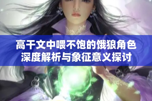 高干文中喂不饱的饿狼角色深度解析与象征意义探讨
