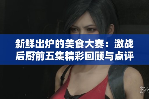 新鲜出炉的美食大赛：激战后厨前五集精彩回顾与点评