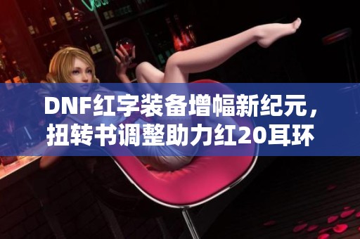 DNF红字装备增幅新纪元，扭转书调整助力红20耳环崛起！